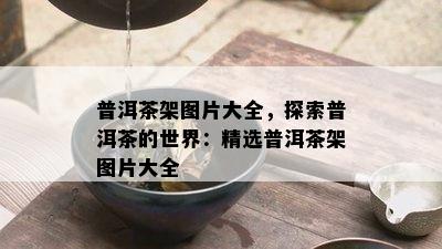 普洱茶架图片大全，探索普洱茶的世界：精选普洱茶架图片大全