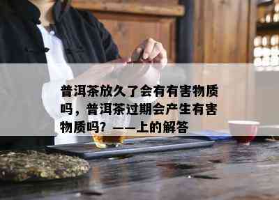 普洱茶放久了会有有害物质吗，普洱茶过期会产生有害物质吗？——上的解答