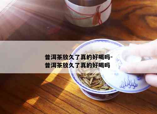 普洱茶放久了真的好喝吗-普洱茶放久了真的好喝吗