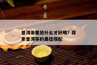 普洱茶里放什么才好喝？探索普洱茶的更佳搭配