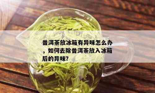 普洱茶放冰箱有异味怎么办，如何去除普洱茶放入冰箱后的异味？