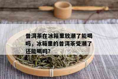 普洱茶在冰箱里放潮了能喝吗，冰箱里的普洱茶受潮了还能喝吗？