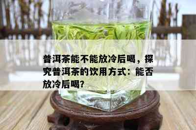 普洱茶能不能放冷后喝，探究普洱茶的饮用方式：能否放冷后喝？