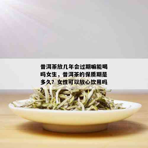 普洱茶放几年会过期嘛能喝吗女生，普洱茶的保质期是多久？女性可以放心饮用吗？