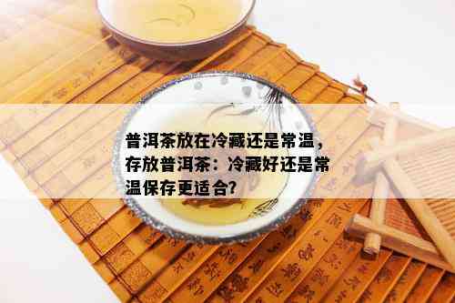 普洱茶放在冷藏还是常温，存放普洱茶：冷藏好还是常温保存更适合？