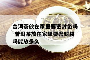 普洱茶放在家里要密封袋吗-普洱茶放在家里要密封袋吗能放多久