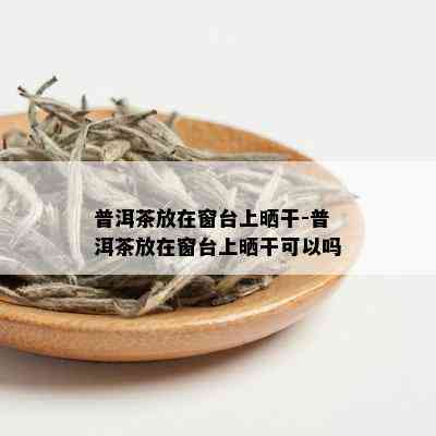 普洱茶放在窗台上晒干-普洱茶放在窗台上晒干可以吗