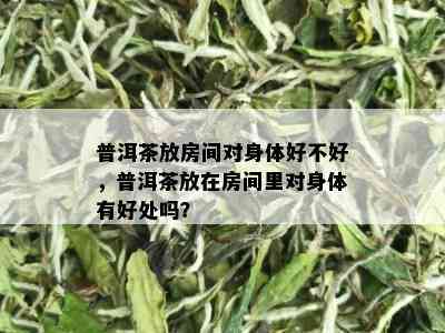 普洱茶放房间对身体好不好，普洱茶放在房间里对身体有好处吗？