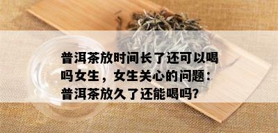 普洱茶放时间长了还可以喝吗女生，女生关心的问题：普洱茶放久了还能喝吗？