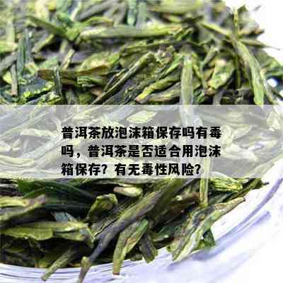 普洱茶放泡沫箱保存吗有吗，普洱茶是否适合用泡沫箱保存？有无性风险？