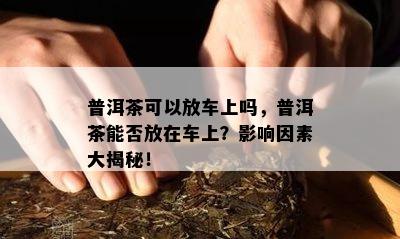 普洱茶可以放车上吗，普洱茶能否放在车上？影响因素大揭秘！