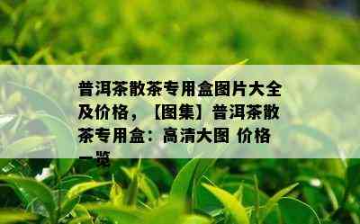 普洱茶散茶专用盒图片大全及价格，【图集】普洱茶散茶专用盒：高清大图 价格一览