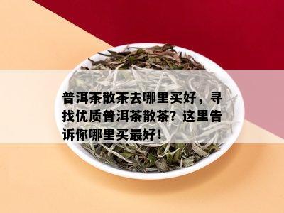 普洱茶散茶去哪里买好，寻找优质普洱茶散茶？这里告诉你哪里买更好！