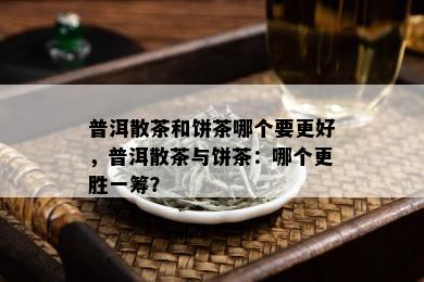 普洱散茶和饼茶哪个要更好，普洱散茶与饼茶：哪个更胜一筹？