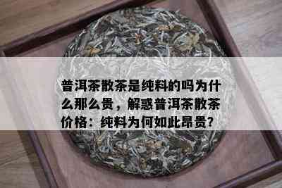 普洱茶散茶是纯料的吗为什么那么贵，解惑普洱茶散茶价格：纯料为何如此昂贵？