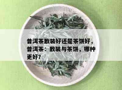 普洱茶散装好还是茶饼好，普洱茶：散装与茶饼，哪种更好？