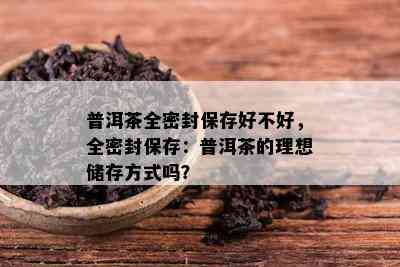 普洱茶全密封保存好不好，全密封保存：普洱茶的理想储存方式吗？