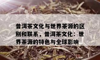 普洱茶文化与世界茶源的区别和联系，普洱茶文化：世界茶源的特色与全球影响