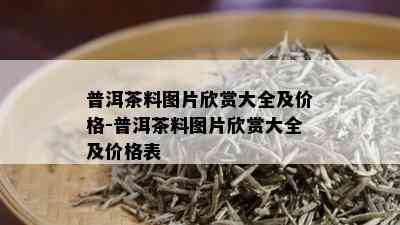 普洱茶料图片欣赏大全及价格-普洱茶料图片欣赏大全及价格表