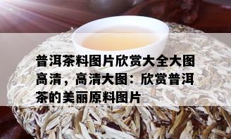 普洱茶料图片欣赏大全大图高清，高清大图：欣赏普洱茶的美丽原料图片