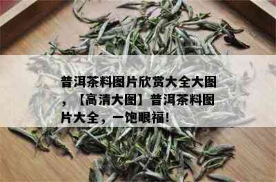 普洱茶料图片欣赏大全大图，【高清大图】普洱茶料图片大全，一饱眼福！