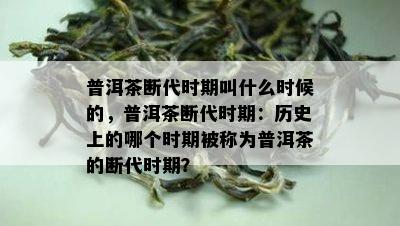 普洱茶断代时期叫什么时候的，普洱茶断代时期：历史上的哪个时期被称为普洱茶的断代时期？