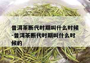 普洱茶断代时期叫什么时候-普洱茶断代时期叫什么时候的