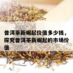 普洱茶新崛起价值多少钱，探究普洱茶新崛起的市场价值