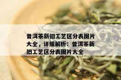 普洱茶新旧工艺区分表图片大全，详细解析：普洱茶新旧工艺区分表图片大全