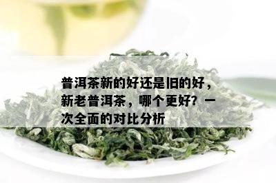 普洱茶新的好还是旧的好，新老普洱茶，哪个更好？一次全面的对比分析