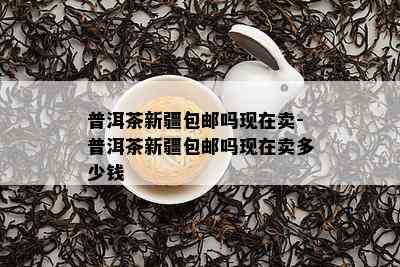 普洱茶新疆包邮吗现在卖-普洱茶新疆包邮吗现在卖多少钱