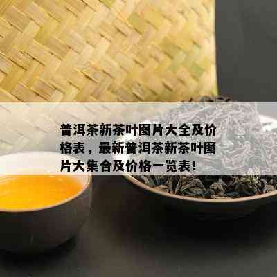 普洱茶新茶叶图片大全及价格表，最新普洱茶新茶叶图片大集合及价格一览表！