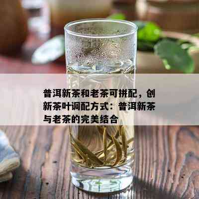 普洱新茶和老茶可拼配，创新茶叶调配方式：普洱新茶与老茶的完美结合