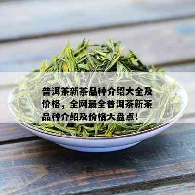 普洱茶新茶品种介绍大全及价格，全网最全普洱茶新茶品种介绍及价格大盘点！