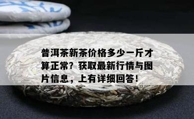 普洱茶新茶价格多少一斤才算正常？获取最新行情与图片信息，上有详细回答！