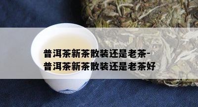 普洱茶新茶散装还是老茶-普洱茶新茶散装还是老茶好