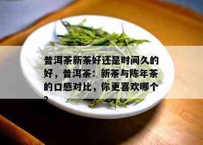 普洱茶新茶好还是时间久的好，普洱茶：新茶与陈年茶的口感对比，你更喜欢哪个？