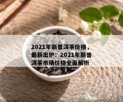 2021年新普洱茶价格，最新出炉：2021年新普洱茶市场价格全面解析