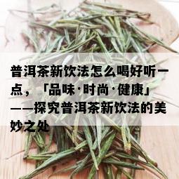 普洱茶新饮法怎么喝好听一点，「品味·时尚·健康」——探究普洱茶新饮法的美妙之处