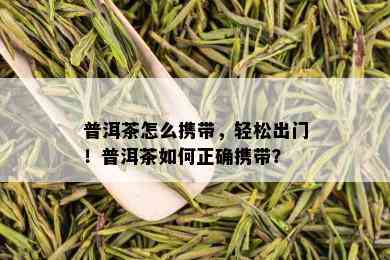 普洱茶怎么携带，轻松出门！普洱茶如何正确携带？