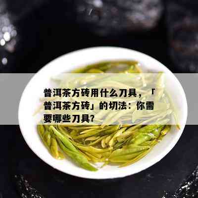 普洱茶方砖用什么刀具，「普洱茶方砖」的切法：你需要哪些刀具？