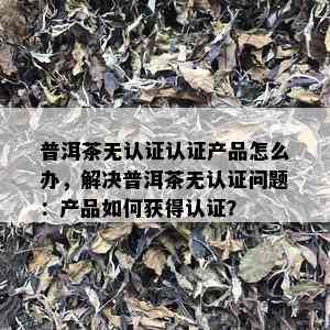 普洱茶无认证认证产品怎么办，解决普洱茶无认证问题：产品如何获得认证？