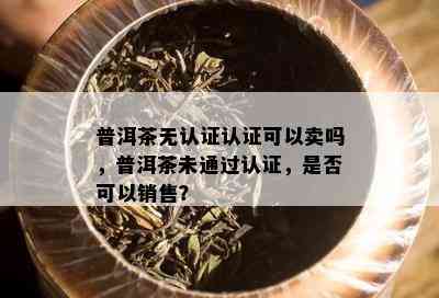 普洱茶无认证认证可以卖吗，普洱茶未通过认证，是否可以销售？