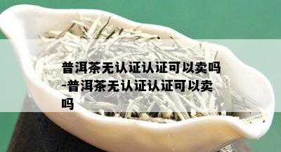 普洱茶无认证认证可以卖吗-普洱茶无认证认证可以卖吗