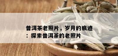 普洱茶老照片，岁月的痕迹：探索普洱茶的老照片