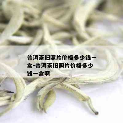 普洱茶旧照片价格多少钱一盒-普洱茶旧照片价格多少钱一盒啊