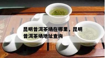 昆明普洱茶场在哪里，昆明普洱茶场地址查询