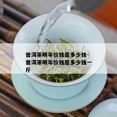 普洱茶明年价钱是多少钱-普洱茶明年价钱是多少钱一斤