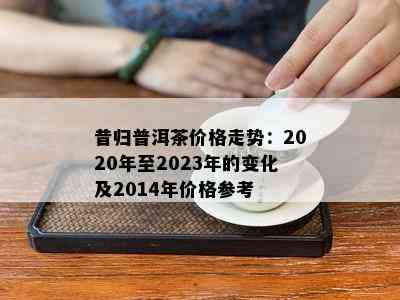 昔归普洱茶价格走势：2020年至2023年的变化及2014年价格参考