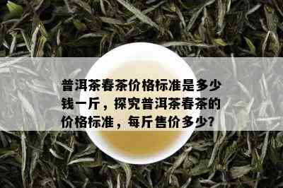 普洱茶春茶价格标准是多少钱一斤，探究普洱茶春茶的价格标准，每斤售价多少？